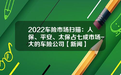 2022车险市场扫描：人保、平安、太保占七成市场-大的车险公司【新闻】