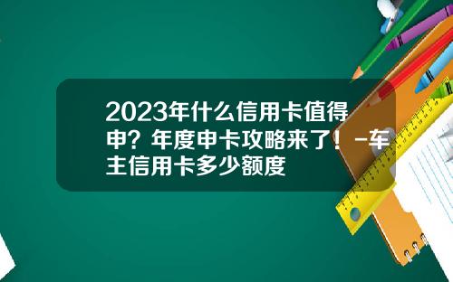 2023年什么信用卡值得申？年度申卡攻略来了！-车主信用卡多少额度