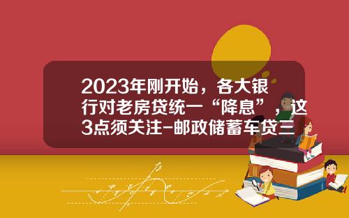 2023年刚开始，各大银行对老房贷统一“降息”，这3点须关注-邮政储蓄车贷三年利率多少