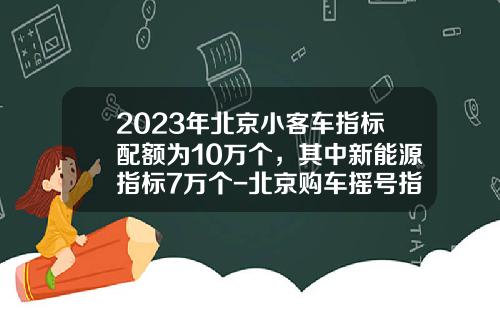2023年北京小客车指标配额为10万个，其中新能源指标7万个-北京购车摇号指标一年多少个