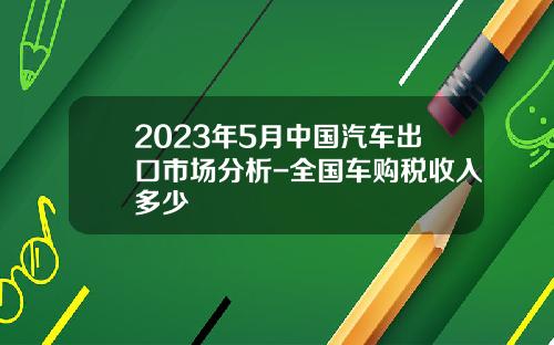 2023年5月中国汽车出口市场分析-全国车购税收入多少