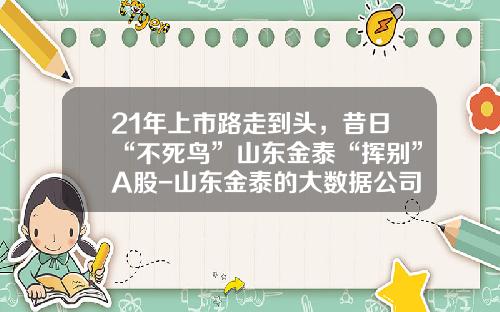 21年上市路走到头，昔日“不死鸟”山东金泰“挥别”A股-山东金泰的大数据公司