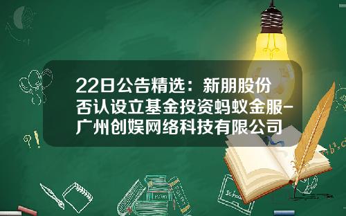 22日公告精选：新朋股份否认设立基金投资蚂蚁金服-广州创娱网络科技有限公司