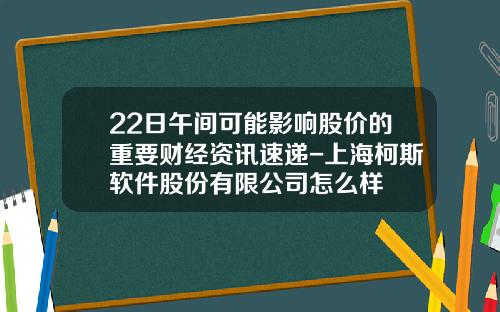 22日午间可能影响股价的重要财经资讯速递-上海柯斯软件股份有限公司怎么样