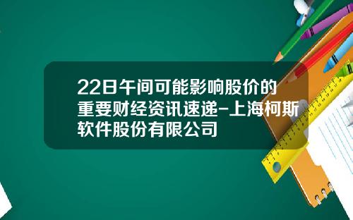 22日午间可能影响股价的重要财经资讯速递-上海柯斯软件股份有限公司