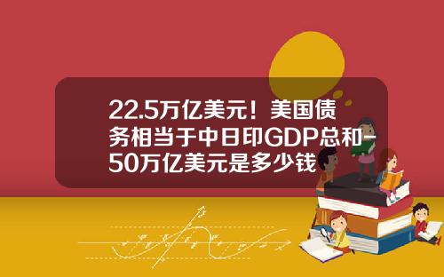 22.5万亿美元！美国债务相当于中日印GDP总和-50万亿美元是多少钱