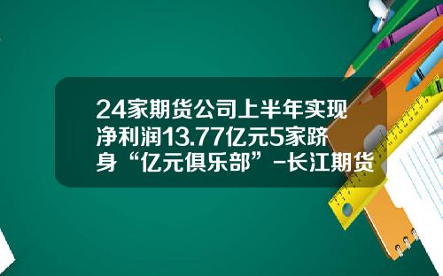 24家期货公司上半年实现净利润13.77亿元5家跻身“亿元俱乐部”-长江期货出金一次能出多少