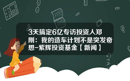 3天搞定6亿专访投资人郑刚：我的造车计划不是突发奇想-紫辉投资基金【新闻】