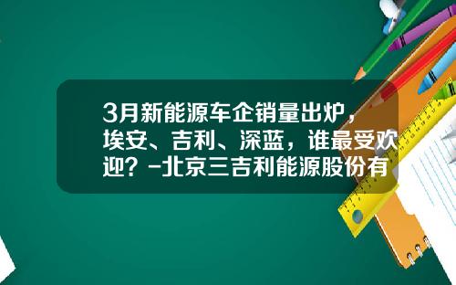 3月新能源车企销量出炉，埃安、吉利、深蓝，谁最受欢迎？-北京三吉利能源股份有限公司【新闻】
