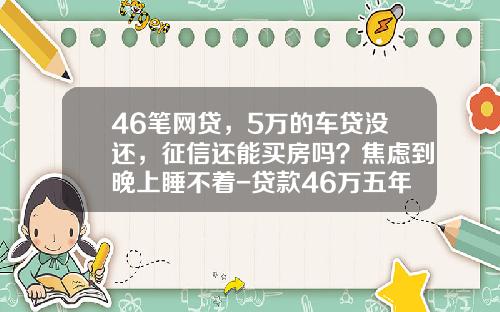 46笔网贷，5万的车贷没还，征信还能买房吗？焦虑到晚上睡不着-贷款46万五年还清要还多少钱【新闻】