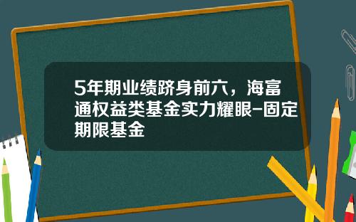 5年期业绩跻身前六，海富通权益类基金实力耀眼-固定期限基金