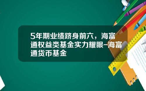 5年期业绩跻身前六，海富通权益类基金实力耀眼-海富通货币基金