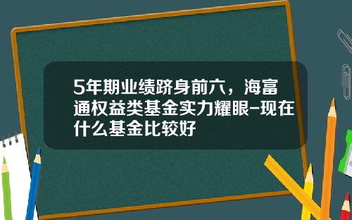 5年期业绩跻身前六，海富通权益类基金实力耀眼-现在什么基金比较好