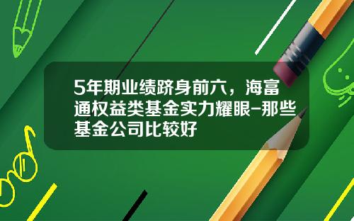 5年期业绩跻身前六，海富通权益类基金实力耀眼-那些基金公司比较好