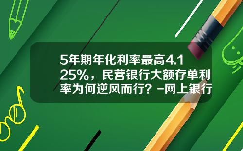 5年期年化利率最高4.125%，民营银行大额存单利率为何逆风而行？-网上银行利息是多少