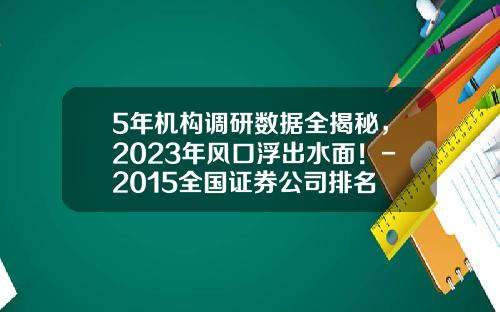 5年机构调研数据全揭秘，2023年风口浮出水面！-2015全国证券公司排名