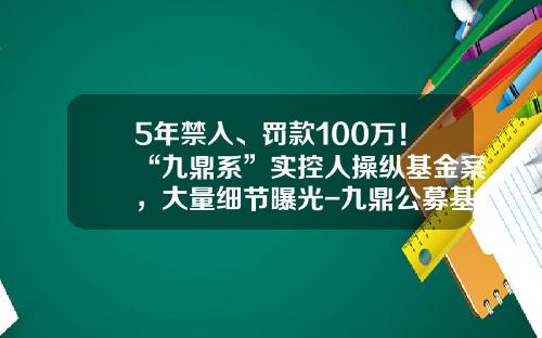 5年禁入、罚款100万！“九鼎系”实控人操纵基金案，大量细节曝光-九鼎公募基金