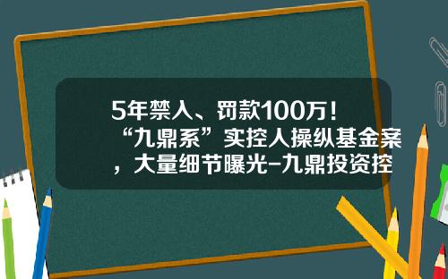5年禁入、罚款100万！“九鼎系”实控人操纵基金案，大量细节曝光-九鼎投资控股有限公司
