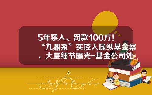 5年禁入、罚款100万！“九鼎系”实控人操纵基金案，大量细节曝光-基金公司处罚