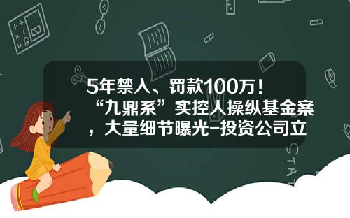 5年禁入、罚款100万！“九鼎系”实控人操纵基金案，大量细节曝光-投资公司立案
