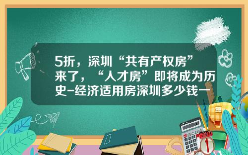 5折，深圳“共有产权房”来了，“人才房”即将成为历史-经济适用房深圳多少钱一平方