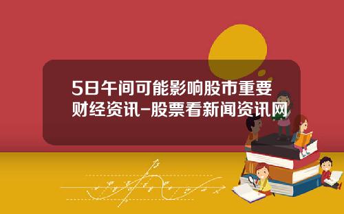 5日午间可能影响股市重要财经资讯-股票看新闻资讯网