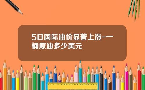 5日国际油价显著上涨-一桶原油多少美元