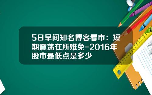 5日早间知名博客看市：短期震荡在所难免-2016年股市最低点是多少