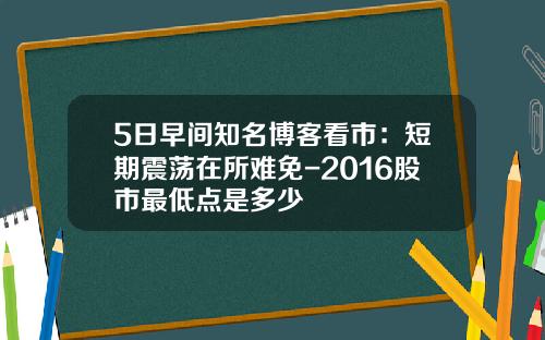 5日早间知名博客看市：短期震荡在所难免-2016股市最低点是多少