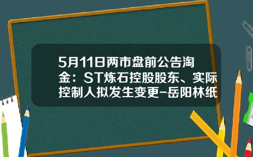 5月11日两市盘前公告淘金：ST炼石控股股东、实际控制人拟发生变更-岳阳林纸复牌多少卖价