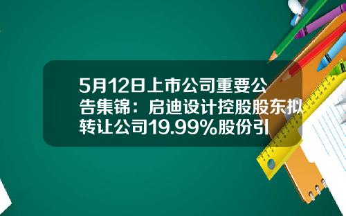 5月12日上市公司重要公告集锦：启迪设计控股股东拟转让公司19.99%股份引入战投-杭州杭氧仁和电镀公司
