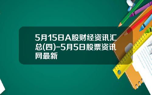 5月15日A股财经资讯汇总(四)-5月5日股票资讯网最新