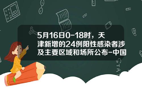 5月16日0-18时，天津新增的24例阳性感染者涉及主要区域和场所公布-中国银行股份有限公司天津武清开发区支行