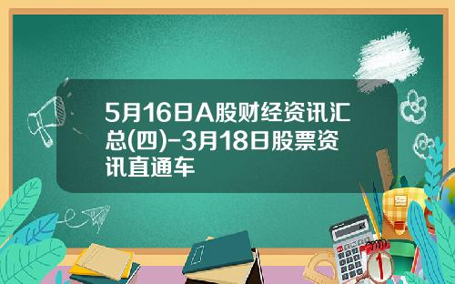 5月16日A股财经资讯汇总(四)-3月18日股票资讯直通车
