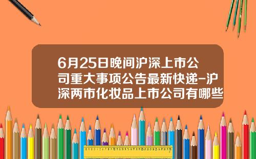 6月25日晚间沪深上市公司重大事项公告最新快递-沪深两市化妆品上市公司有哪些