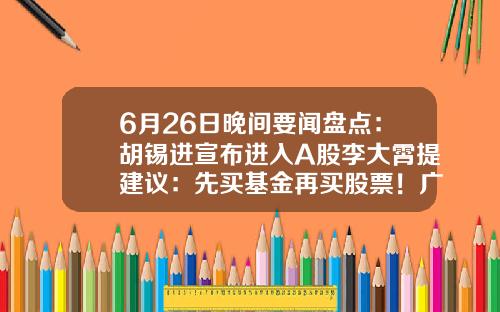 6月26日晚间要闻盘点：胡锡进宣布进入A股李大霄提建议：先买基金再买股票！广发证券APP“广发易淘金”无法正常登陆……-中国股票基金
