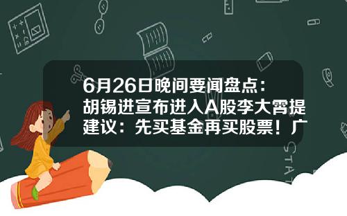 6月26日晚间要闻盘点：胡锡进宣布进入A股李大霄提建议：先买基金再买股票！广发证券APP“广发易淘金”无法正常登陆……-买股票下载哪些新闻资讯app