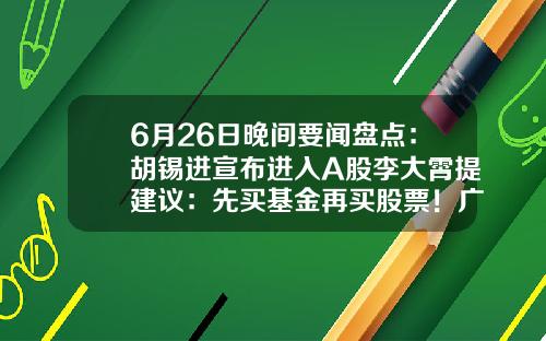 6月26日晚间要闻盘点：胡锡进宣布进入A股李大霄提建议：先买基金再买股票！广发证券APP“广发易淘金”无法正常登陆……-热门股票资讯APP