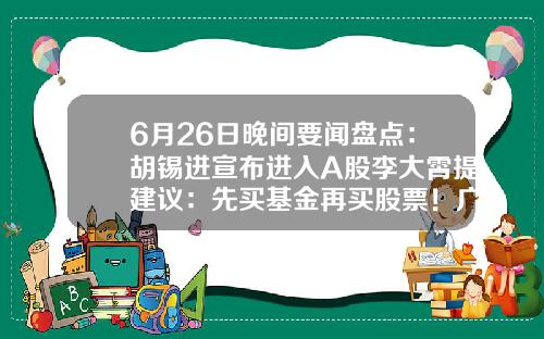 6月26日晚间要闻盘点：胡锡进宣布进入A股李大霄提建议：先买基金再买股票！广发证券APP“广发易淘金”无法正常登陆……-股票方面的资讯哪个app好