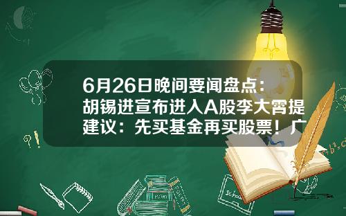 6月26日晚间要闻盘点：胡锡进宣布进入A股李大霄提建议：先买基金再买股票！广发证券APP“广发易淘金”无法正常登陆……-股票相关资讯app