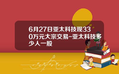 6月27日亚太科技现330万元大宗交易-亚太科技多少人一股