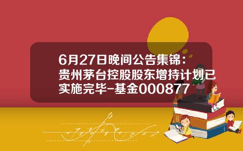 6月27日晚间公告集锦：贵州茅台控股股东增持计划已实施完毕-基金000877