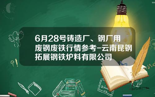 6月28号铸造厂、钢厂用废钢废铁行情参考-云南昆钢拓展钢铁炉料有限公司
