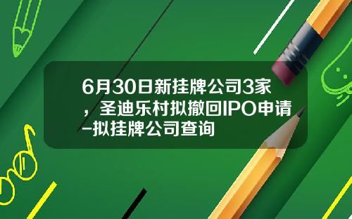 6月30日新挂牌公司3家，圣迪乐村拟撤回IPO申请-拟挂牌公司查询