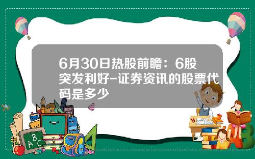 6月30日热股前瞻：6股突发利好-证券资讯的股票代码是多少