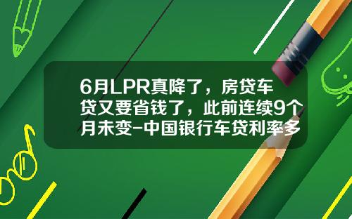 6月LPR真降了，房贷车贷又要省钱了，此前连续9个月未变-中国银行车贷利率多少【新闻】
