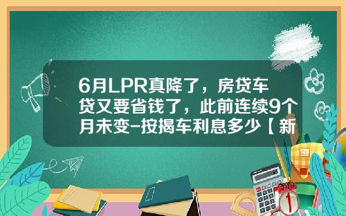 6月LPR真降了，房贷车贷又要省钱了，此前连续9个月未变-按揭车利息多少【新闻】