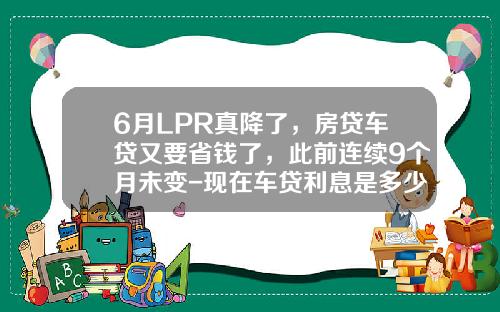 6月LPR真降了，房贷车贷又要省钱了，此前连续9个月未变-现在车贷利息是多少【新闻】