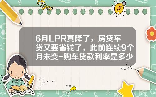 6月LPR真降了，房贷车贷又要省钱了，此前连续9个月未变-购车贷款利率是多少【新闻】