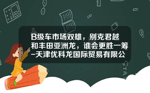 B级车市场双雄，别克君越和丰田亚洲龙，谁会更胜一筹-天津优科龙国际贸易有限公司【新闻】.